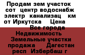 Продам зем.участок 12сот. центр.водоснабж. электр. канализац. 9км. от Иркутска  › Цена ­ 800 000 - Все города Недвижимость » Земельные участки продажа   . Дагестан респ.,Избербаш г.